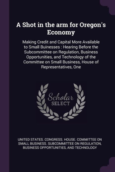 A Shot In The Arm For Oregon's Economy: Making Credit And Capital More Available To Small Buinesses: Hearing Before The Subcommittee On Regulation, ... Small Business, House Of Representatives, One