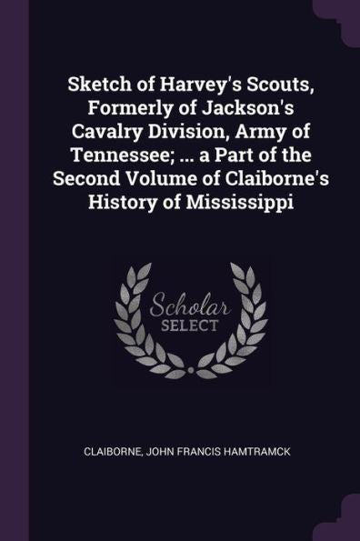 Sketch Of Harvey's Scouts, Formerly Of Jackson's Cavalry Division, Army Of Tennessee; ... A Part Of The Second Volume Of Claiborne's History Of Mississippi