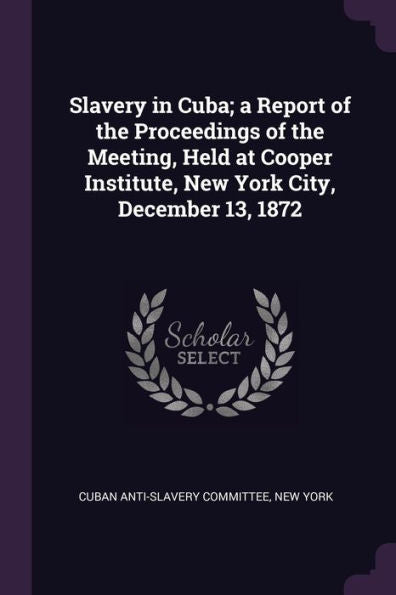 Slavery In Cuba; A Report Of The Proceedings Of The Meeting, Held At Cooper Institute, New York City, December 13, 1872