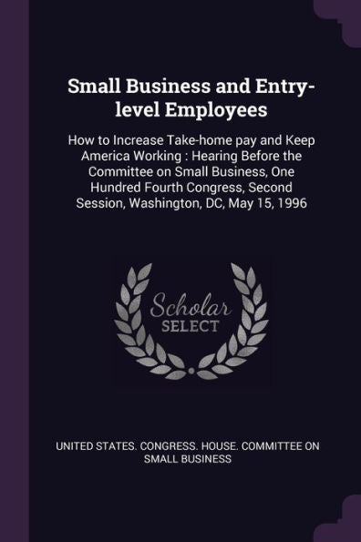 Small Business And Entry-Level Employees: How To Increase Take-Home Pay And Keep America Working: Hearing Before The Committee On Small Business, One ... Second Session, Washington, Dc, May 15, 1996