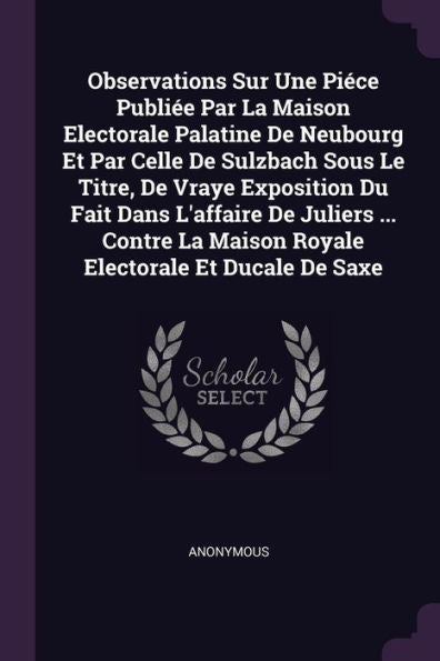 Observations Sur Une Piece Publi? Par La Maison Electorale Palatine De Neubourg Et Par Celle De Sulzbach Sous Le Titre, De Vraye Exposition Du Fait ... La Maison Royale Electorale Et Ducale De Saxe