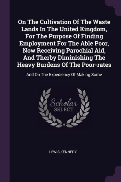 On The Cultivation Of The Waste Lands In The United Kingdom, For The Purpose Of Finding Employment For The Able Poor, Now Receiving Parochial Aid, And ... And On The Expediency Of Making Some