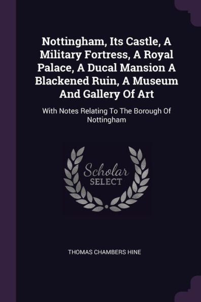 Nottingham, Its Castle, A Military Fortress, A Royal Palace, A Ducal Mansion A Blackened Ruin, A Museum And Gallery Of Art: With Notes Relating To The Borough Of Nottingham