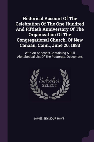 Historical Account Of The Celebration Of The One Hundred And Fiftieth Anniversary Of The Organization Of The Congregational Church, Of New Canaan, ... List Of The Pastorate, Deaconate,