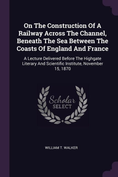 On The Construction Of A Railway Across The Channel, Beneath The Sea Between The Coasts Of England And France: A Lecture Delivered Before The Highgate ... And Scientific Institute, November 15, 1870