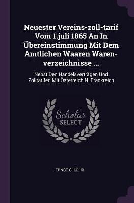 Neuester Vereins-Zoll-Tarif Vom 1.Juli 1865 An In Übereinstimmung Mit Dem Amtlichen Waaren Waren-Verzeichnisse ...: Nebst Den Handelsverträgen Und Zolltarifen Mit Österreich N. Frankreich