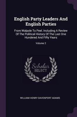 English Party Leaders And English Parties: From Walpole To Peel. Including A Review Of The Political History Of The Last One Hundered And Fifty Years; Volume 2