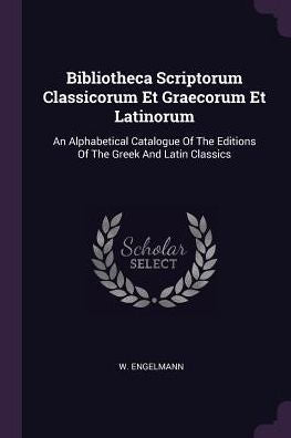 Bibliotheca Scriptorum Classicorum Et Graecorum Et Latinorum: An Alphabetical Catalogue Of The Editions Of The Greek And Latin Classics