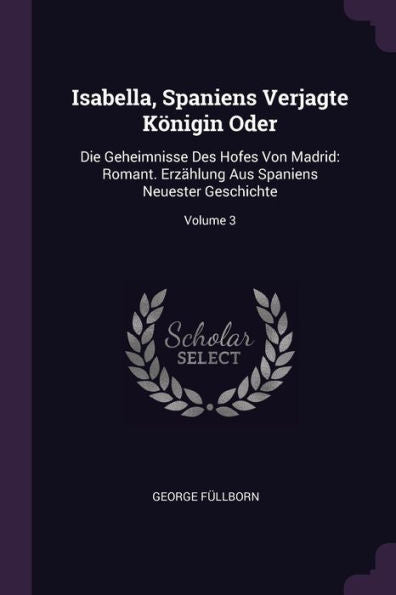 Isabella, Spaniens Verjagte Königin Oder: Die Geheimnisse Des Hofes Von Madrid: Romant. Erzählung Aus Spaniens Neuester Geschichte; Volume 3