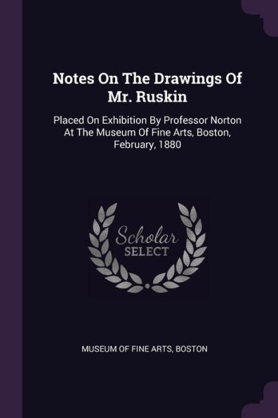 Notes On The Drawings Of Mr. Ruskin: Placed On Exhibition By Professor Norton At The Museum Of Fine Arts, Boston, February, 1880