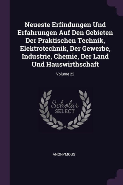 Neueste Erfindungen Und Erfahrungen Auf Den Gebieten Der Praktischen Technik, Elektrotechnik, Der Gewerbe, Industrie, Chemie, Der Land Und Hauswirthschaft; Volume 22
