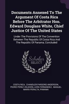 Documents Annexed To The Argument Of Costa Rica Before The Arbitrator Hon. Edward Douglass White, Chief Justice Of The United States: Under The ... Rica And The Republic Of Panama, Concluded