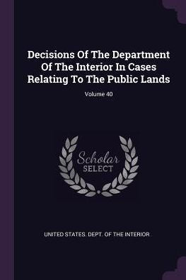 Decisions Of The Department Of The Interior In Cases Relating To The Public Lands; Volume 40