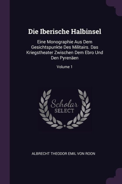 Die Iberische Halbinsel: Eine Monographie Aus Dem Gesichtspunkte Des Militairs. Das Kriegstheater Zwischen Dem Ebro Und Den Pyren?N; Volume 1