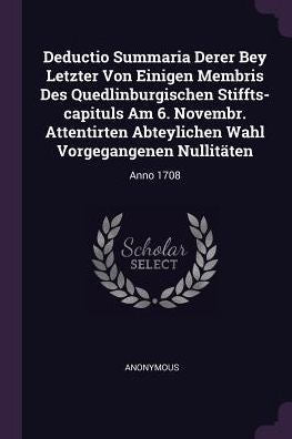 Deductio Summaria Derer Bey Letzter Von Einigen Membris Des Quedlinburgischen Stiffts-Capituls Am 6. Novembr. Attentirten Abteylichen Wahl Vorgegangenen Nullitäten: Anno 1708