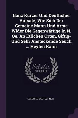 Ganz Kurzer Und Deutlicher Aufsatz, Wie Sich Der Gemeine Mann Und Arme Wider Die Gegenwärtige In N. Oe. An Etlichen Orten, Giftig- Und Sehr Ansteckende Seuch ... Heylen Kann