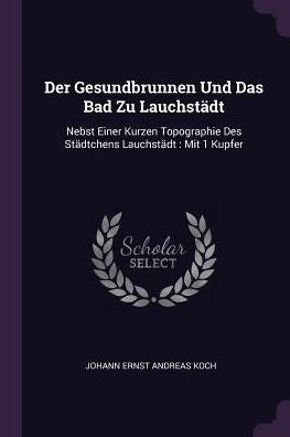 Der Gesundbrunnen Und Das Bad Zu Lauchstädt: Nebst Einer Kurzen Topographie Des Städtchens Lauchstädt: Mit 1 Kupfer