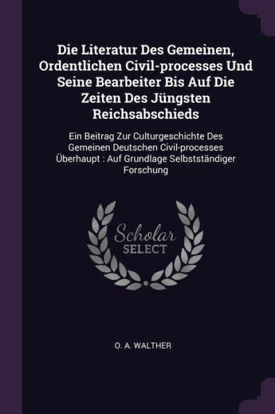 Die Literatur Des Gemeinen, Ordentlichen Civil-Processes Und Seine Bearbeiter Bis Auf Die Zeiten Des Jüngsten Reichsabschieds: Ein Beitrag Zur ... Auf Grundlage Selbstständiger Forschung