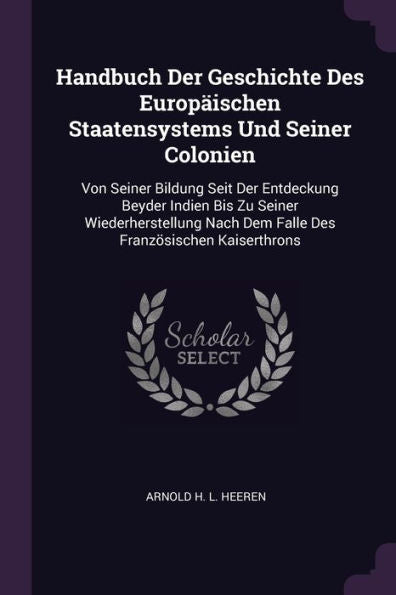 Handbuch Der Geschichte Des Europ?Schen Staatensystems Und Seiner Colonien: Von Seiner Bildung Seit Der Entdeckung Beyder Indien Bis Zu Seiner ... Nach Dem Falle Des Französischen Kaiserthrons
