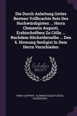 Die Durch Anleitung Gottes Bestens Vollbrachte Reis Des Hochwürdigisten ... Herrn Clementis Augusti, Erzbischoffens Zu Cölln ... Nachdem ... 6. Hornung Seeligist In Dem Herrn Verschieden