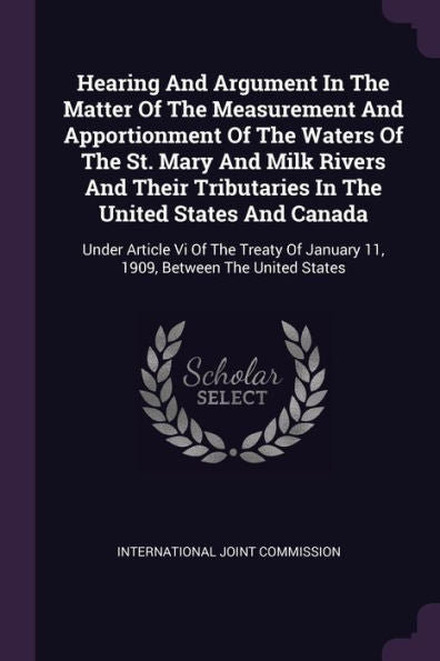 Hearing And Argument In The Matter Of The Measurement And Apportionment Of The Waters Of The St. Mary And Milk Rivers And Their Tributaries In The ... January 11, 1909, Between The United States