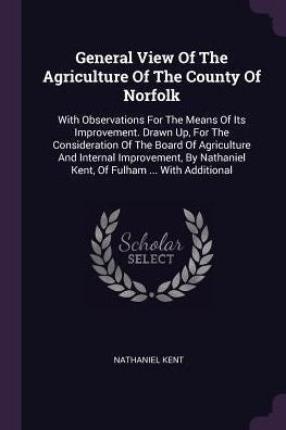 General View Of The Agriculture Of The County Of Norfolk: With Observations For The Means Of Its Improvement. Drawn Up, For The Consideration Of The ... Nathaniel Kent, Of Fulham ... With Additional