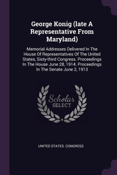 George Konig (Late A Representative From Maryland): Memorial Addresses Delivered In The House Of Representatives Of The United States, Sixty-Third ... 1914. Proceedings In The Senate June 2, 1913