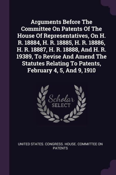 Arguments Before The Committee On Patents Of The House Of Representatives, On H. R. 18884, H. R. 18885, H. R. 18886, H. R. 18887, H. R. 18888, And H. ... To Patents, February 4, 5, And 9, 1910