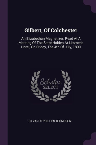 Gilbert, Of Colchester: An Elizabethan Magnetizer. Read At A Meeting Of The Sette Holden At Limmer's Hotel, On Friday, The 4Th Of July, 1890