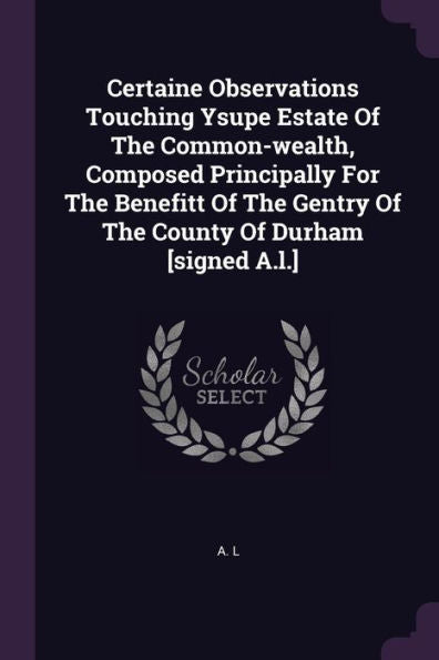 Certaine Observations Touching Ysupe Estate Of The Common-Wealth, Composed Principally For The Benefitt Of The Gentry Of The County Of Durham [Signed A.L.]