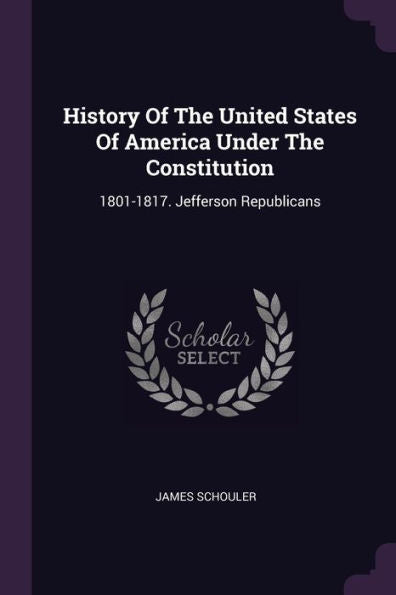 History Of The United States Of America Under The Constitution: 1801-1817. Jefferson Republicans