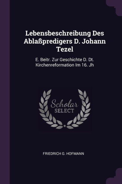 Lebensbeschreibung Des Abla?Redigers D. Johann Tezel: E. Beitr. Zur Geschichte D. Dt. Kirchenreformation Im 16. Jh