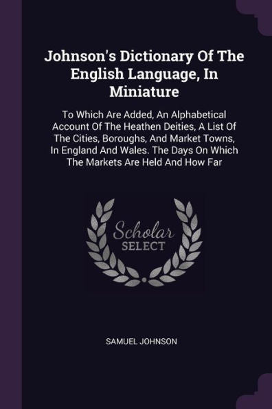 Johnson's Dictionary Of The English Language, In Miniature: To Which Are Added, An Alphabetical Account Of The Heathen Deities, A List Of The Cities, ... On Which The Markets Are Held And How Far