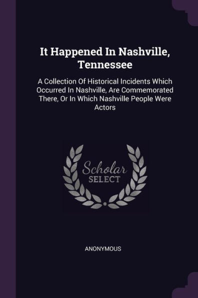It Happened In Nashville, Tennessee: A Collection Of Historical Incidents Which Occurred In Nashville, Are Commemorated There, Or In Which Nashville People Were Actors