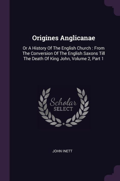 Origines Anglicanae: Or A History Of The English Church: From The Conversion Of The English Saxons Till The Death Of King John, Volume 2, Part 1