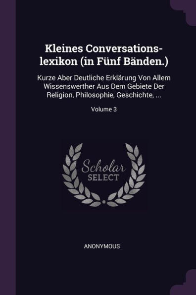 Kleines Conversations-Lexikon (In Fünf Bänden.): Kurze Aber Deutliche Erklärung Von Allem Wissenswerther Aus Dem Gebiete Der Religion, Philosophie, Geschichte, ...; Volume 3