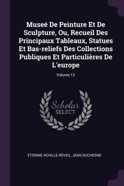 Muse?De Peinture Et De Sculpture, Ou, Recueil Des Principaux Tableaux, Statues Et Bas-Reliefs Des Collections Publiques Et Particulières De L'Europe; Volume 12