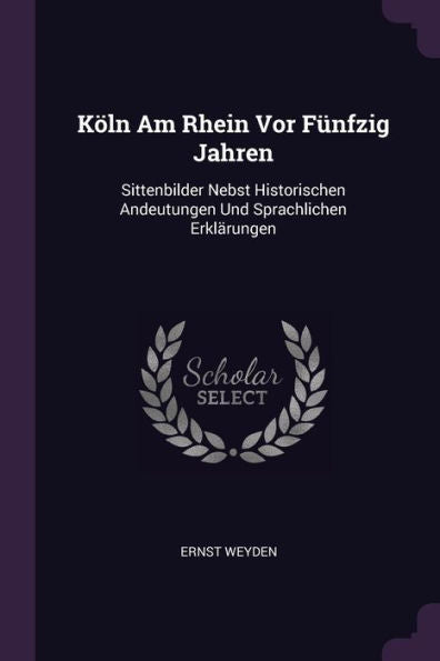 Köln Am Rhein Vor Fünfzig Jahren: Sittenbilder Nebst Historischen Andeutungen Und Sprachlichen Erklärungen