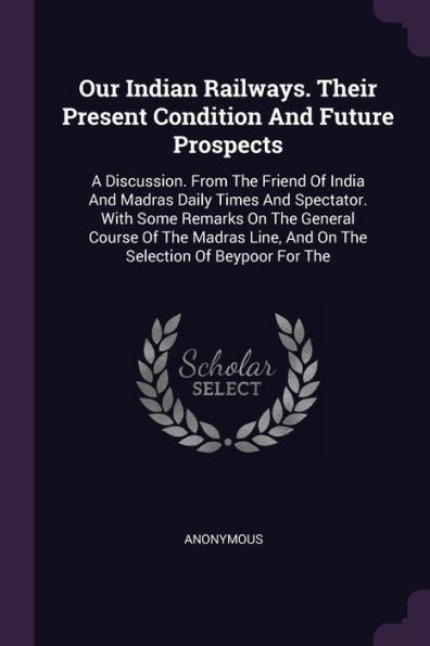 Our Indian Railways. Their Present Condition And Future Prospects: A Discussion. From The Friend Of India And Madras Daily Times And Spectator. With ... Line, And On The Selection Of Beypoor For The