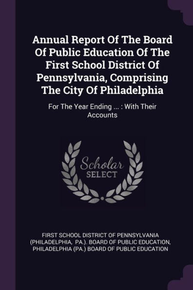 Annual Report Of The Board Of Public Education Of The First School District Of Pennsylvania, Comprising The City Of Philadelphia: For The Year Ending ...: With Their Accounts