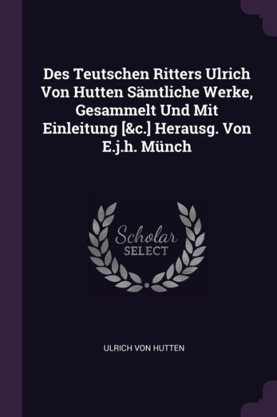 Des Teutschen Ritters Ulrich Von Hutten S?Tliche Werke, Gesammelt Und Mit Einleitung [&C.] Herausg. Von E.J.H. Münch