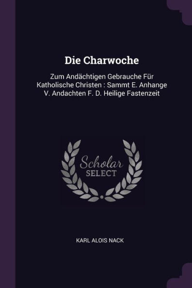 Die Charwoche: Zum And?Htigen Gebrauche Für Katholische Christen: Sammt E. Anhange V. Andachten F. D. Heilige Fastenzeit