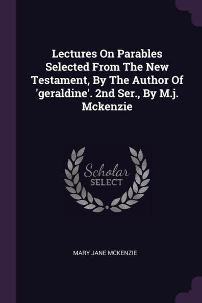 Lectures On Parables Selected From The New Testament, By The Author Of 'Geraldine'. 2Nd Ser., By M.J. Mckenzie