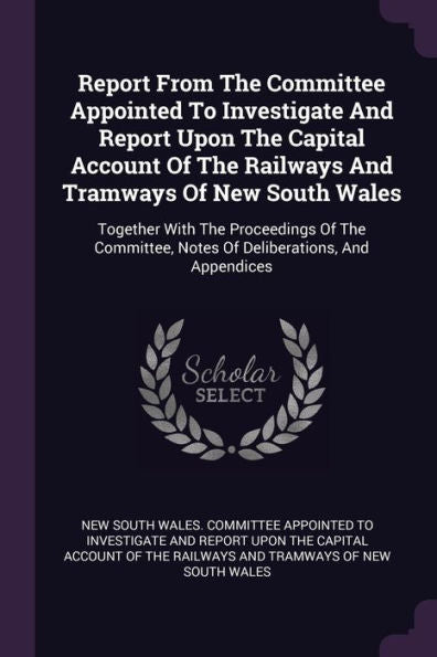 Report From The Committee Appointed To Investigate And Report Upon The Capital Account Of The Railways And Tramways Of New South Wales: Together With ... Notes Of Deliberations, And Appendices