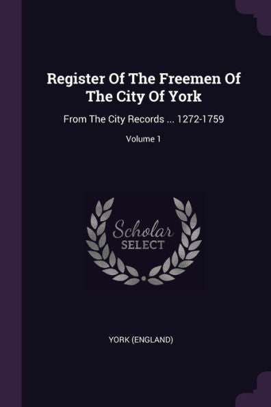 Register Of The Freemen Of The City Of York: From The City Records ... 1272-1759; Volume 1