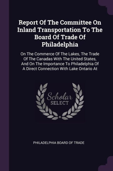 Report Of The Committee On Inland Transportation To The Board Of Trade Of Philadelphia: On The Commerce Of The Lakes, The Trade Of The Canadas With ... Of A Direct Connection With Lake Ontario At