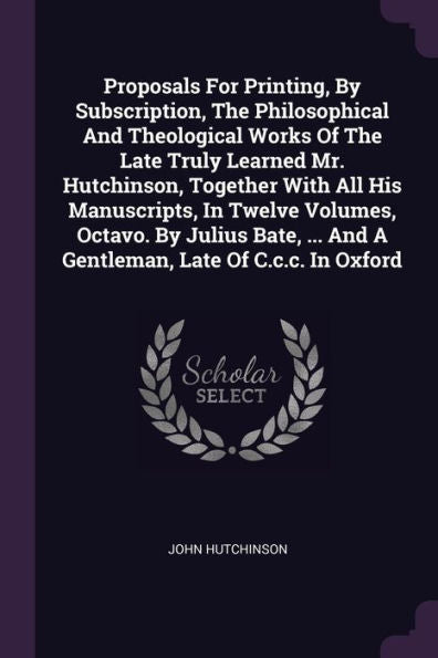 Proposals For Printing, By Subscription, The Philosophical And Theological Works Of The Late Truly Learned Mr. Hutchinson, Together With All His ... ... And A Gentleman, Late Of C.C.C. In Oxford