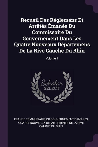 Recueil Des Réglemens Et Arr?Es ?Anes Du Commissaire Du Gouvernement Dans Les Quatre Nouveaux D?Artemens De La Rive Gauche Du Rhin; Volume 1