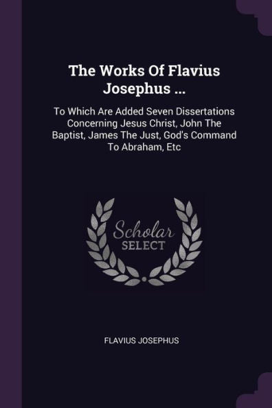 The Works Of Flavius Josephus ...: To Which Are Added Seven Dissertations Concerning Jesus Christ, John The Baptist, James The Just, God's Command To Abraham, Etc
