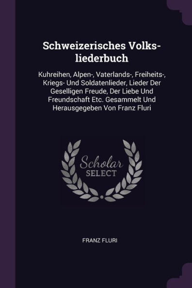 Schweizerisches Volks-Liederbuch: Kuhreihen, Alpen-, Vaterlands-, Freiheits-, Kriegs- Und Soldatenlieder, Lieder Der Geselligen Freude, Der Liebe Und ... Gesammelt Und Herausgegeben Von Franz Fluri